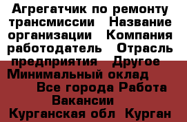 Агрегатчик по ремонту трансмиссии › Название организации ­ Компания-работодатель › Отрасль предприятия ­ Другое › Минимальный оклад ­ 50 000 - Все города Работа » Вакансии   . Курганская обл.,Курган г.